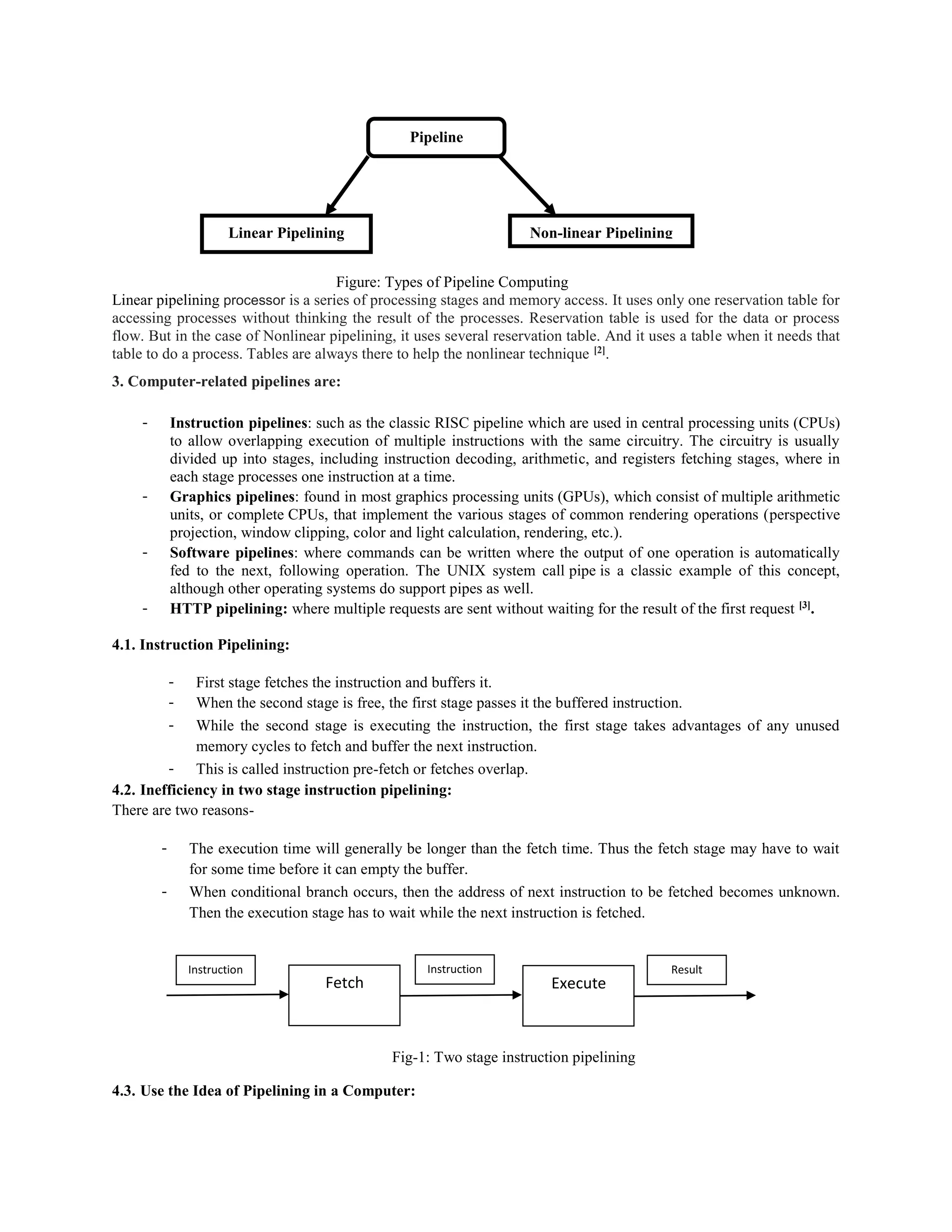Figure: Types of Pipeline Computing
Linear pipelining processor is a series of processing stages and memory access. It uses only one reservation table for
accessing processes without thinking the result of the processes. Reservation table is used for the data or process
flow. But in the case of Nonlinear pipelining, it uses several reservation table. And it uses a table when it needs that
table to do a process. Tables are always there to help the nonlinear technique [2]
.
3. Computer-related pipelines are:
- Instruction pipelines: such as the classic RISC pipeline which are used in central processing units (CPUs)
to allow overlapping execution of multiple instructions with the same circuitry. The circuitry is usually
divided up into stages, including instruction decoding, arithmetic, and registers fetching stages, where in
each stage processes one instruction at a time.
- Graphics pipelines: found in most graphics processing units (GPUs), which consist of multiple arithmetic
units, or complete CPUs, that implement the various stages of common rendering operations (perspective
projection, window clipping, color and light calculation, rendering, etc.).
- Software pipelines: where commands can be written where the output of one operation is automatically
fed to the next, following operation. The UNIX system call pipe is a classic example of this concept,
although other operating systems do support pipes as well.
- HTTP pipelining: where multiple requests are sent without waiting for the result of the first request [3]
.
4.1. Instruction Pipelining:
- First stage fetches the instruction and buffers it.
- When the second stage is free, the first stage passes it the buffered instruction.
- While the second stage is executing the instruction, the first stage takes advantages of any unused
memory cycles to fetch and buffer the next instruction.
- This is called instruction pre-fetch or fetches overlap.
4.2. Inefficiency in two stage instruction pipelining:
There are two reasons-
- The execution time will generally be longer than the fetch time. Thus the fetch stage may have to wait
for some time before it can empty the buffer.
- When conditional branch occurs, then the address of next instruction to be fetched becomes unknown.
Then the execution stage has to wait while the next instruction is fetched.
Fig-1: Two stage instruction pipelining
4.3. Use the Idea of Pipelining in a Computer:
Pipeline
computing
Linear Pipelining Non-linear Pipelining
Fetch Execute
Instruction Instruction Result
 
