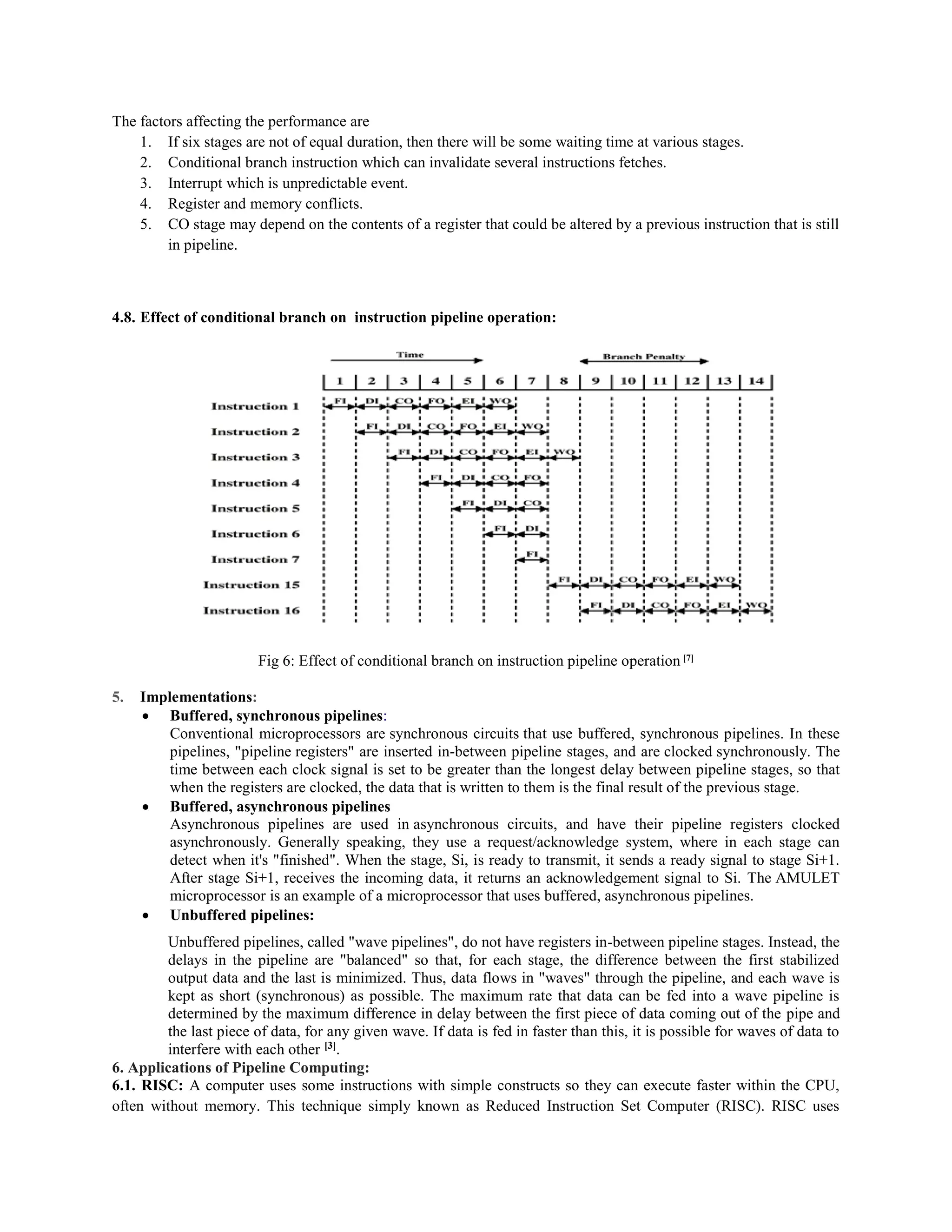 The factors affecting the performance are
1. If six stages are not of equal duration, then there will be some waiting time at various stages.
2. Conditional branch instruction which can invalidate several instructions fetches.
3. Interrupt which is unpredictable event.
4. Register and memory conflicts.
5. CO stage may depend on the contents of a register that could be altered by a previous instruction that is still
in pipeline.
4.8. Effect of conditional branch on instruction pipeline operation:
Fig 6: Effect of conditional branch on instruction pipeline operation [7]
5. Implementations:
 Buffered, synchronous pipelines:
Conventional microprocessors are synchronous circuits that use buffered, synchronous pipelines. In these
pipelines, "pipeline registers" are inserted in-between pipeline stages, and are clocked synchronously. The
time between each clock signal is set to be greater than the longest delay between pipeline stages, so that
when the registers are clocked, the data that is written to them is the final result of the previous stage.
 Buffered, asynchronous pipelines
Asynchronous pipelines are used in asynchronous circuits, and have their pipeline registers clocked
asynchronously. Generally speaking, they use a request/acknowledge system, where in each stage can
detect when it's "finished". When the stage, Si, is ready to transmit, it sends a ready signal to stage Si+1.
After stage Si+1, receives the incoming data, it returns an acknowledgement signal to Si. The AMULET
microprocessor is an example of a microprocessor that uses buffered, asynchronous pipelines.
 Unbuffered pipelines:
Unbuffered pipelines, called "wave pipelines", do not have registers in-between pipeline stages. Instead, the
delays in the pipeline are "balanced" so that, for each stage, the difference between the first stabilized
output data and the last is minimized. Thus, data flows in "waves" through the pipeline, and each wave is
kept as short (synchronous) as possible. The maximum rate that data can be fed into a wave pipeline is
determined by the maximum difference in delay between the first piece of data coming out of the pipe and
the last piece of data, for any given wave. If data is fed in faster than this, it is possible for waves of data to
interfere with each other [3]
.
6. Applications of Pipeline Computing:
6.1. RISC: A computer uses some instructions with simple constructs so they can execute faster within the CPU,
often without memory. This technique simply known as Reduced Instruction Set Computer (RISC). RISC uses
 