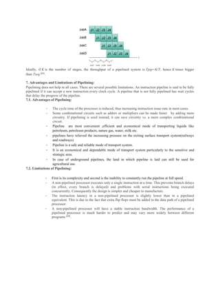 Ideally, if K is the number of stages, the throughput of a pipelined system is Tpip=K/T, hence K times bigger
than Tseq [11}
.
7. Advantages and Limitations of Pipelining:
Pipelining does not help in all cases. There are several possible limitations. An instruction pipeline is said to be fully
pipelined if it can accept a new instruction every clock cycle. A pipeline that is not fully pipelined has wait cycles
that delay the progress of the pipeline.
7.1. Advantages of Pipelining:
- The cycle time of the processor is reduced, thus increasing instruction issue-rate in most cases.
- Some combinational circuits such as adders or multipliers can be made faster by adding more
circuitry. If pipelining is used instead, it can save circuitry vs. a more complex combinational
circuit.
- Pipeline are most convenient ,efficient and economical mode of transporting liquids like
petroleum, petroleum products, nature gas, water, milk etc.
- pipelines have relieved the increasing pressure on the exiting surface transport system(railways
and roadways)
- Pipeline is a safe and reliable mode of transport system.
- It is an economical and dependable mode of transport system particularly to the sensitive and
strategic area.
- In case of underground pipelines, the land in which pipeline is laid can still be used for
agricultural use.
7.2. Limitations of Pipelining:
- First is its complexity and second is the inability to constantly run the pipeline at full speed.
- A non-pipelined processor executes only a single instruction at a time. This prevents branch delays
(in effect, every branch is delayed) and problems with serial instructions being executed
concurrently. Consequently the design is simpler and cheaper to manufacture.
- The instruction latency in a non-pipelined processor is slightly lower than in a pipelined
equivalent. This is due to the fact that extra flip flops must be added to the data path of a pipelined
processor.
- A non-pipelined processor will have a stable instruction bandwidth. The performance of a
pipelined processor is much harder to predict and may vary more widely between different
programs [12}
.
 