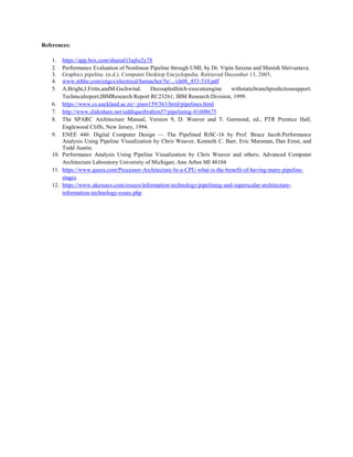 References:
1. https://app.box.com/shared/i3uj6z2y78
2. Performance Evaluation of Nonlinear Pipeline through UML by Dr. Vipin Saxena and Manish Shrivastava.
3. Graphics pipeline. (n.d.). Computer Desktop Encyclopedia. Retrieved December 13, 2005,
4. www.mhhe.com/engcs/electrical/hamacher/5e/.../ch08_453-510.pdf
5. A.Bright,J.Fritts,andM.Gschwind. Decoupledfetch-executeengine withstaticbranchpredictionsupport.
Technicalreport,IBMResearch Report RC23261, IBM Research Division, 1999.
6. https://www.cs.auckland.ac.nz/~jmor159/363/html/pipelines.html
7. http://www.slideshare.net/siddiqueibrahim37/pipelining-41608675
8. The SPARC Architecture Manual, Version 9, D. Weaver and T. Germond, ed., PTR Prentice Hall,
Englewood Cliffs, New Jersey, 1994.
9. ENEE 446: Digital Computer Design — The Pipelined RiSC-16 by Prof. Bruce Jacob.Performance
Analysis Using Pipeline Visualization by Chris Weaver, Kenneth C. Barr, Eric Marsman, Dan Ernst, and
Todd Austin.
10. Performance Analysis Using Pipeline Visualization by Chris Weaver and others; Advanced Computer
Architecture Laboratory University of Michigan; Ann Arbor MI 48104
11. https://www.quora.com/Processor-Architecture-In-a-CPU-what-is-the-benefit-of-having-many-pipeline-
stages
12. https://www.ukessays.com/essays/information-technology/pipelining-and-superscalar-architecture-
information-technology-essay.php
 