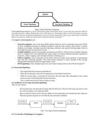 Figure: Types of Pipeline Computing
Linear pipelining processor is a series of processing stages and memory access. It uses only one reservation table for
accessing processes without thinking the result of the processes. Reservation table is used for the data or process
flow. But in the case of Nonlinear pipelining, it uses several reservation table. And it uses a table when it needs that
table to do a process. Tables are always there to help the nonlinear technique [2]
.
3. Computer-related pipelines are:
- Instruction pipelines: such as the classic RISC pipeline which are used in central processing units (CPUs)
to allow overlapping execution of multiple instructions with the same circuitry. The circuitry is usually
divided up into stages, including instruction decoding, arithmetic, and registers fetching stages, where in
each stage processes one instruction at a time.
- Graphics pipelines: found in most graphics processing units (GPUs), which consist of multiple arithmetic
units, or complete CPUs, that implement the various stages of common rendering operations (perspective
projection, window clipping, color and light calculation, rendering, etc.).
- Software pipelines: where commands can be written where the output of one operation is automatically
fed to the next, following operation. The UNIX system call pipe is a classic example of this concept,
although other operating systems do support pipes as well.
- HTTP pipelining: where multiple requests are sent without waiting for the result of the first request [3]
.
4.1. Instruction Pipelining:
- First stage fetches the instruction and buffers it.
- When the second stage is free, the first stage passes it the buffered instruction.
- While the second stage is executing the instruction, the first stage takes advantages of any unused
memory cycles to fetch and buffer the next instruction.
- This is called instruction pre-fetch or fetches overlap.
4.2. Inefficiency in two stage instruction pipelining:
There are two reasons-
- The execution time will generally be longer than the fetch time. Thus the fetch stage may have to wait
for some time before it can empty the buffer.
- When conditional branch occurs, then the address of next instruction to be fetched becomes unknown.
Then the execution stage has to wait while the next instruction is fetched.
Fig-1: Two stage instruction pipelining
4.3. Use the Idea of Pipelining in a Computer:
Pipeline
computing
Linear Pipelining Non-linear Pipelining
Fetch Execute
Instruction Instruction Result
 