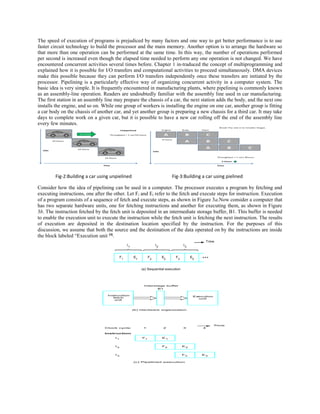 The speed of execution of programs is prejudiced by many factors and one way to get better performance is to use
faster circuit technology to build the processor and the main memory. Another option is to arrange the hardware so
that more than one operation can be performed at the same time. In this way, the number of operations performed
per second is increased even though the elapsed time needed to perform any one operation is not changed. We have
encountered concurrent activities several times before. Chapter 1 in-traduced the concept of multiprogramming and
explained how it is possible for I/O transfers and computational activities to proceed simultaneously. DMA devices
make this possible because they can perform I/O transfers independently once these transfers are initiated by the
processor. Pipelining is a particularly effective way of organizing concurrent activity in a computer system. The
basic idea is very simple. It is frequently encountered in manufacturing plants, where pipelining is commonly known
as an assembly-line operation. Readers are undoubtedly familiar with the assembly line used in car manufacturing.
The first station in an assembly line may prepare the chassis of a car, the next station adds the body, and the next one
installs the engine, and so on. While one group of workers is installing the engine on one car, another group is fitting
a car body on the chassis of another car, and yet another group is preparing a new chassis for a third car. It may take
days to complete work on a given car, but it is possible to have a new car rolling off the end of the assembly line
every few minutes.
Fig-2:Building a car using unpielined Fig-3:Building a car using pielined
Consider how the idea of pipelining can be used in a computer. The processor executes a program by fetching and
executing instructions, one after the other. Let Fi and Ei refer to the fetch and execute steps for instruction. Execution
of a program consists of a sequence of fetch and execute steps, as shown in Figure 3a.Now consider a computer that
has two separate hardware units, one for fetching instructions and another for executing them, as shown in Figure
3b. The instruction fetched by the fetch unit is deposited in an intermediate storage buffer, B1. This buffer is needed
to enable the execution unit to execute the instruction while the fetch unit is fetching the next instruction. The results
of execution are deposited in the destination location specified by the instruction. For the purposes of this
discussion, we assume that both the source and the destination of the data operated on by the instructions are inside
the block labeled “Execution unit [4]
.
 