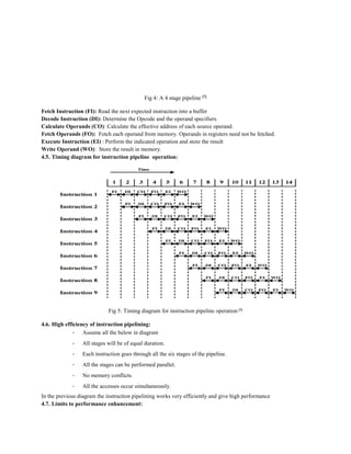 Fig 4: A 4 stage pipeline [7]
Fetch Instruction (FI): Read the next expected instruction into a buffer
Decode Instruction (DI): Determine the Opcode and the operand specifiers.
Calculate Operands (CO): Calculate the effective address of each source operand.
Fetch Operands (FO): Fetch each operand from memory. Operands in registers need not be fetched.
Execute Instruction (EI) : Perform the indicated operation and store the result
Write Operand (WO): Store the result in memory.
4.5. Timing diagram for instruction pipeline operation:
Fig 5: Timing diagram for instruction pipeline operation [7]
4.6. High efficiency of instruction pipelining:
- Assume all the below in diagram
- All stages will be of equal duration.
- Each instruction goes through all the six stages of the pipeline.
- All the stages can be performed parallel.
- No memory conflicts.
- All the accesses occur simultaneously.
In the previous diagram the instruction pipelining works very efficiently and give high performance
4.7. Limits to performance enhancement:
 
