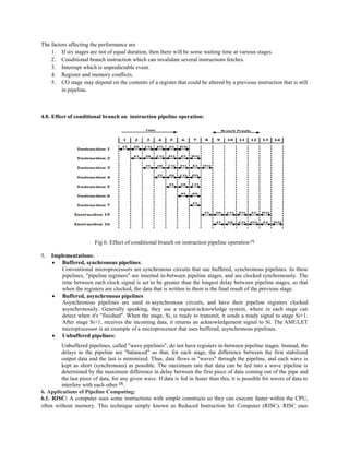 The factors affecting the performance are
1. If six stages are not of equal duration, then there will be some waiting time at various stages.
2. Conditional branch instruction which can invalidate several instructions fetches.
3. Interrupt which is unpredictable event.
4. Register and memory conflicts.
5. CO stage may depend on the contents of a register that could be altered by a previous instruction that is still
in pipeline.
4.8. Effect of conditional branch on instruction pipeline operation:
Fig 6: Effect of conditional branch on instruction pipeline operation [7]
5. Implementations:
 Buffered, synchronous pipelines:
Conventional microprocessors are synchronous circuits that use buffered, synchronous pipelines. In these
pipelines, "pipeline registers" are inserted in-between pipeline stages, and are clocked synchronously. The
time between each clock signal is set to be greater than the longest delay between pipeline stages, so that
when the registers are clocked, the data that is written to them is the final result of the previous stage.
 Buffered, asynchronous pipelines
Asynchronous pipelines are used in asynchronous circuits, and have their pipeline registers clocked
asynchronously. Generally speaking, they use a request/acknowledge system, where in each stage can
detect when it's "finished". When the stage, Si, is ready to transmit, it sends a ready signal to stage Si+1.
After stage Si+1, receives the incoming data, it returns an acknowledgement signal to Si. The AMULET
microprocessor is an example of a microprocessor that uses buffered, asynchronous pipelines.
 Unbuffered pipelines:
Unbuffered pipelines, called "wave pipelines", do not have registers in-between pipeline stages. Instead, the
delays in the pipeline are "balanced" so that, for each stage, the difference between the first stabilized
output data and the last is minimized. Thus, data flows in "waves" through the pipeline, and each wave is
kept as short (synchronous) as possible. The maximum rate that data can be fed into a wave pipeline is
determined by the maximum difference in delay between the first piece of data coming out of the pipe and
the last piece of data, for any given wave. If data is fed in faster than this, it is possible for waves of data to
interfere with each other [3]
.
6. Applications of Pipeline Computing:
6.1. RISC: A computer uses some instructions with simple constructs so they can execute faster within the CPU,
often without memory. This technique simply known as Reduced Instruction Set Computer (RISC). RISC uses
 