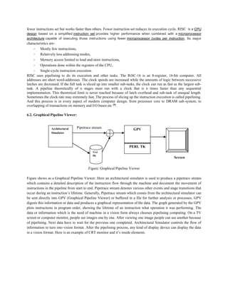 fewer instructions set but works faster than others. Fewer instruction set reduces its execution cycle. RISC is a CPU
design based on a simplified instruction set provides higher performance when combined with a microprocessor
architecture capable of executing those instructions using fewer microprocessor cycles per instruction. Its major
characteristics are-
- Mostly few instructions,
- Relatively less addressing modes,
- Memory access limited to load and store instructions,
- Operations done within the registers of the CPU,
- Single-cycle instruction execution.
RISC uses pipelining to do its execution and other tasks. The RiSC-16 is an 8-register, 16-bit computer. All
addresses are short word-addresses. The clock speeds are increased while the amounts of logic between successive
latches are decreased. If the full task is sliced up into smaller sub-tasks, the clock can run as fast as the largest sub-
task. A pipeline theoretically of n stages must run with a clock that is n times faster than any sequential
implementation. This theoretical limit is never reached because of latch overhead and sub-task of unequal length.
Sometimes the clock rate may extremely fast. The process of slicing up the instruction execution is called pipelining.
And this process is in every aspect of modern computer design; from processor core to DRAM sub-system, to
overlapping of transactions on memory and I/O buses etc [9]
.
6.2. Graphical Pipeline Viewer:
Figure: Graphical Pipeline Viewer
Figure shows as a Graphical Pipeline Viewer. Here an architectural simulator is used to produce a pipetrace stream
which contains a detailed description of the instruction flow through the machine and document the movement of
instructions in the pipeline from start to end. Pipetrace stream denotes various other events and stage transitions that
occur during an instruction’s lifetime. Generally, Pipetrace stream which comes from the architectural simulator can
be sent directly into GPV (Graphical Pipeline Viewer) or buffered in a file for further analysis or processes. GPV
digests this information or data and produces a graphical representation of the data. The graph generated by the GPV
plots instructions in program order, showing the lifetime of an instruction what operation it was performing. The
data or information which is the need of machine in a vision form always chooses pipelining computing. On a TV
screen or computer monitor, people see images one by one. After viewing one image people can see another because
of pipelining. Next data have to wait for the previous one completed. Architectural Simulator controls the flow of
information to turn into vision format. After the pipelining process, any kind of display device can display the data
in a vision format. Here is an example of CRT monitor and it’s inside elements.
Architectural
Simulator
Text
file
GPV
PERL TK
Pipetrace stream
Screen
 