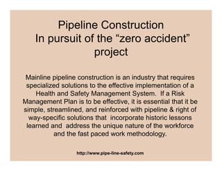 Pipeline Construction
In pursuit of the “zero accident”
projectproject
Mainline pipeline construction is an industry that requires
specialized solutions to the effective implementation of a
Health and Safety Management System. If a Risky g y
Management Plan is to be effective, it is essential that it be
simple, streamlined, and reinforced with pipeline & right of
way specific solutions that incorporate historic lessonsway-specific solutions that incorporate historic lessons
learned and address the unique nature of the workforce
and the fast paced work methodology.
http://www.pipe-line-safety.com
 