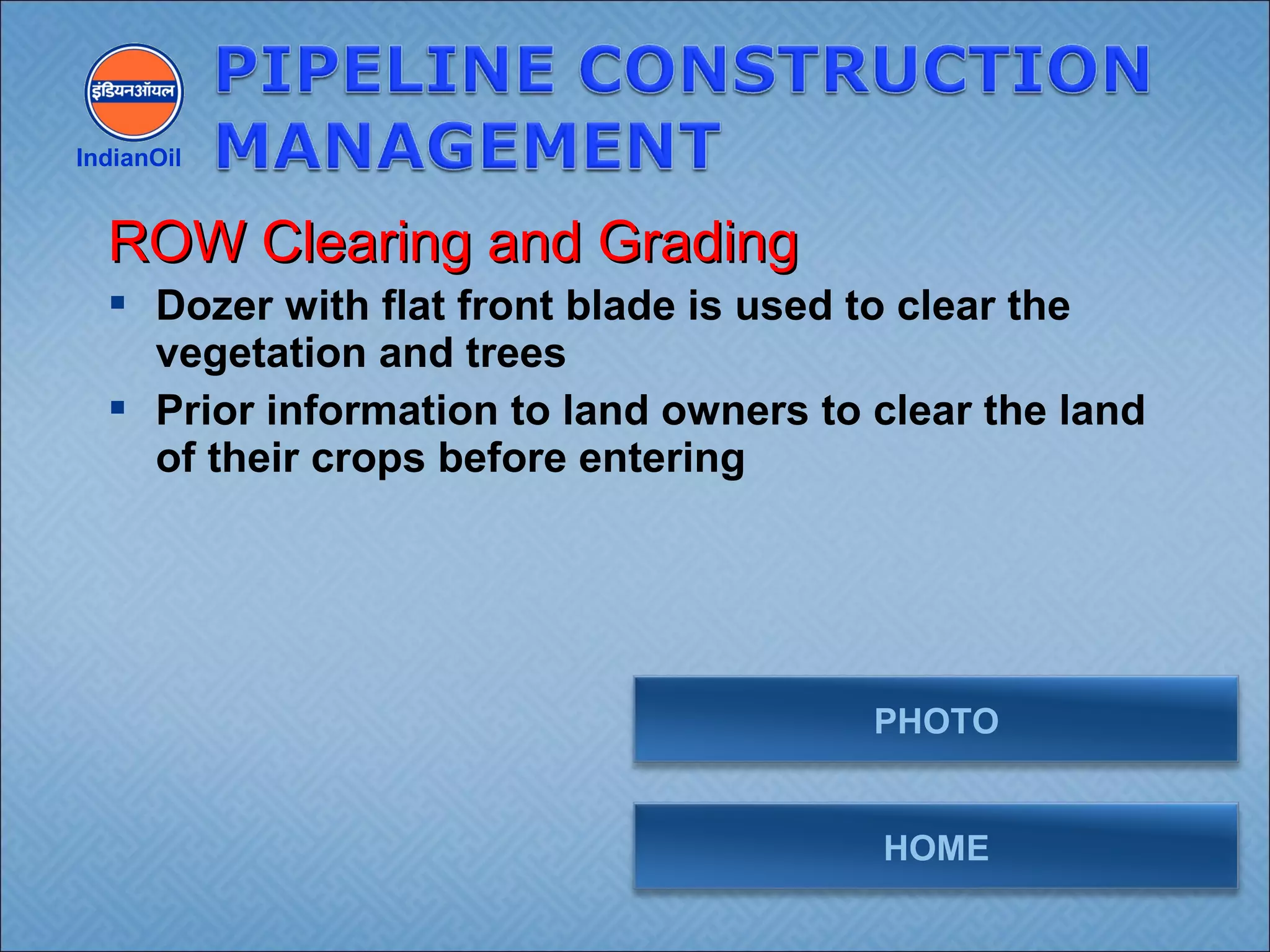  Dozer with flat front blade is used to clear the
vegetation and trees
 Prior information to land owners to clear the land
of their crops before entering
IndianOil
ROW Clearing and GradingROW Clearing and Grading
HOME
PHOTO
 