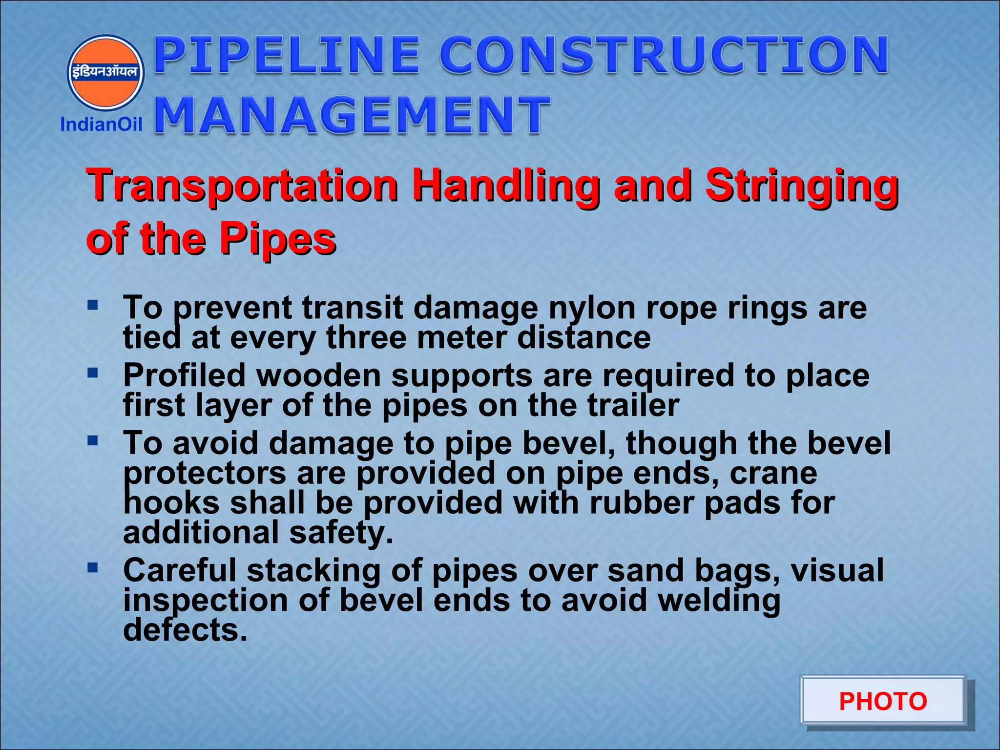  To prevent transit damage nylon rope rings are
tied at every three meter distance
 Profiled wooden supports are required to place
first layer of the pipes on the trailer
 To avoid damage to pipe bevel, though the bevel
protectors are provided on pipe ends, crane
hooks shall be provided with rubber pads for
additional safety.
 Careful stacking of pipes over sand bags, visual
inspection of bevel ends to avoid welding
defects.
IndianOil
Transportation Handling and StringingTransportation Handling and Stringing
of the Pipesof the Pipes
PHOTOPHOTO
 