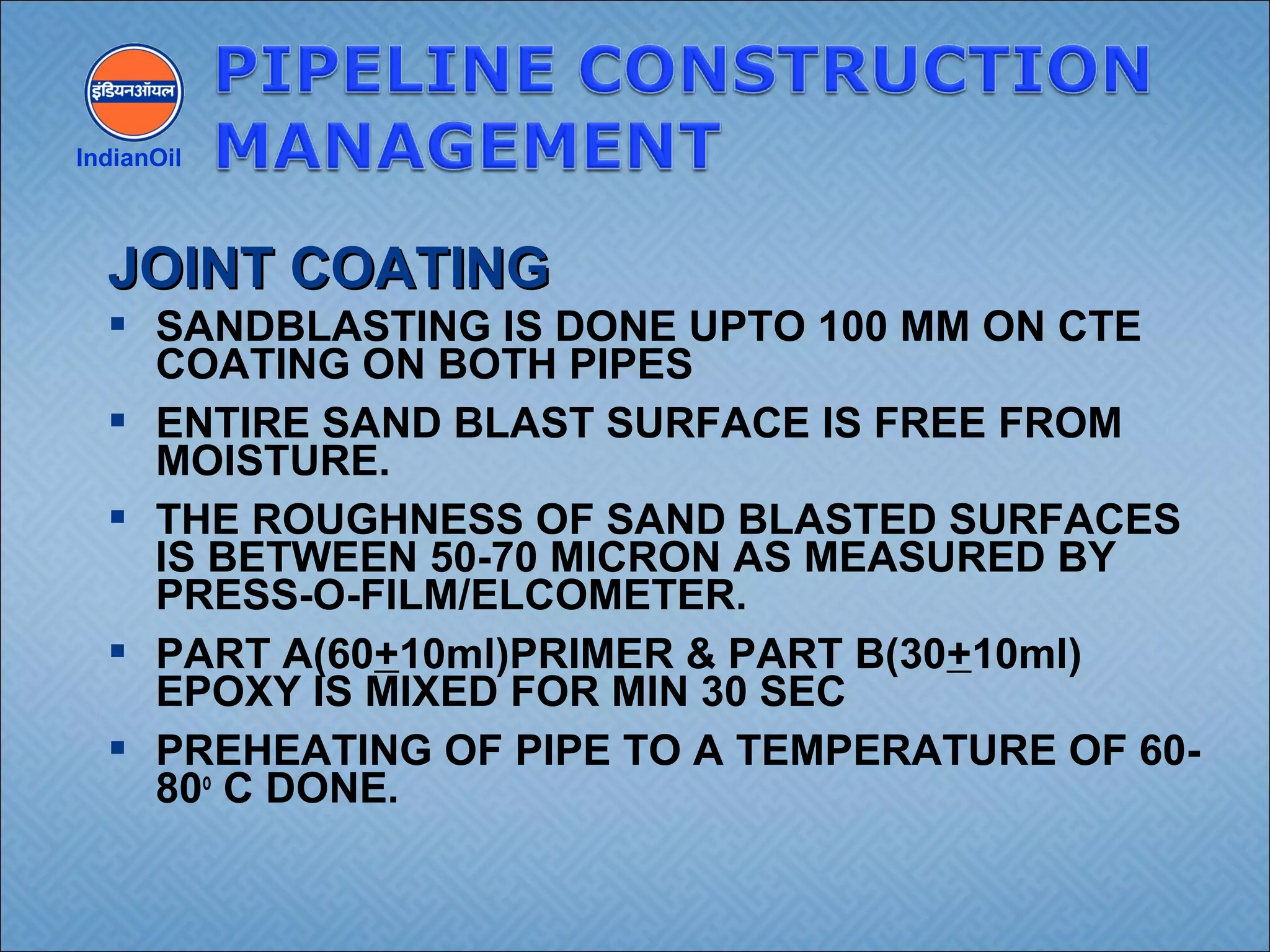  SANDBLASTING IS DONE UPTO 100 MM ON CTE
COATING ON BOTH PIPES
 ENTIRE SAND BLAST SURFACE IS FREE FROM
MOISTURE.
 THE ROUGHNESS OF SAND BLASTED SURFACES
IS BETWEEN 50-70 MICRON AS MEASURED BY
PRESS-O-FILM/ELCOMETER.
 PART A(60+10ml)PRIMER & PART B(30+10ml)
EPOXY IS MIXED FOR MIN 30 SEC
 PREHEATING OF PIPE TO A TEMPERATURE OF 60-
80o
C DONE.
IndianOil
JOINT COATINGJOINT COATING
 