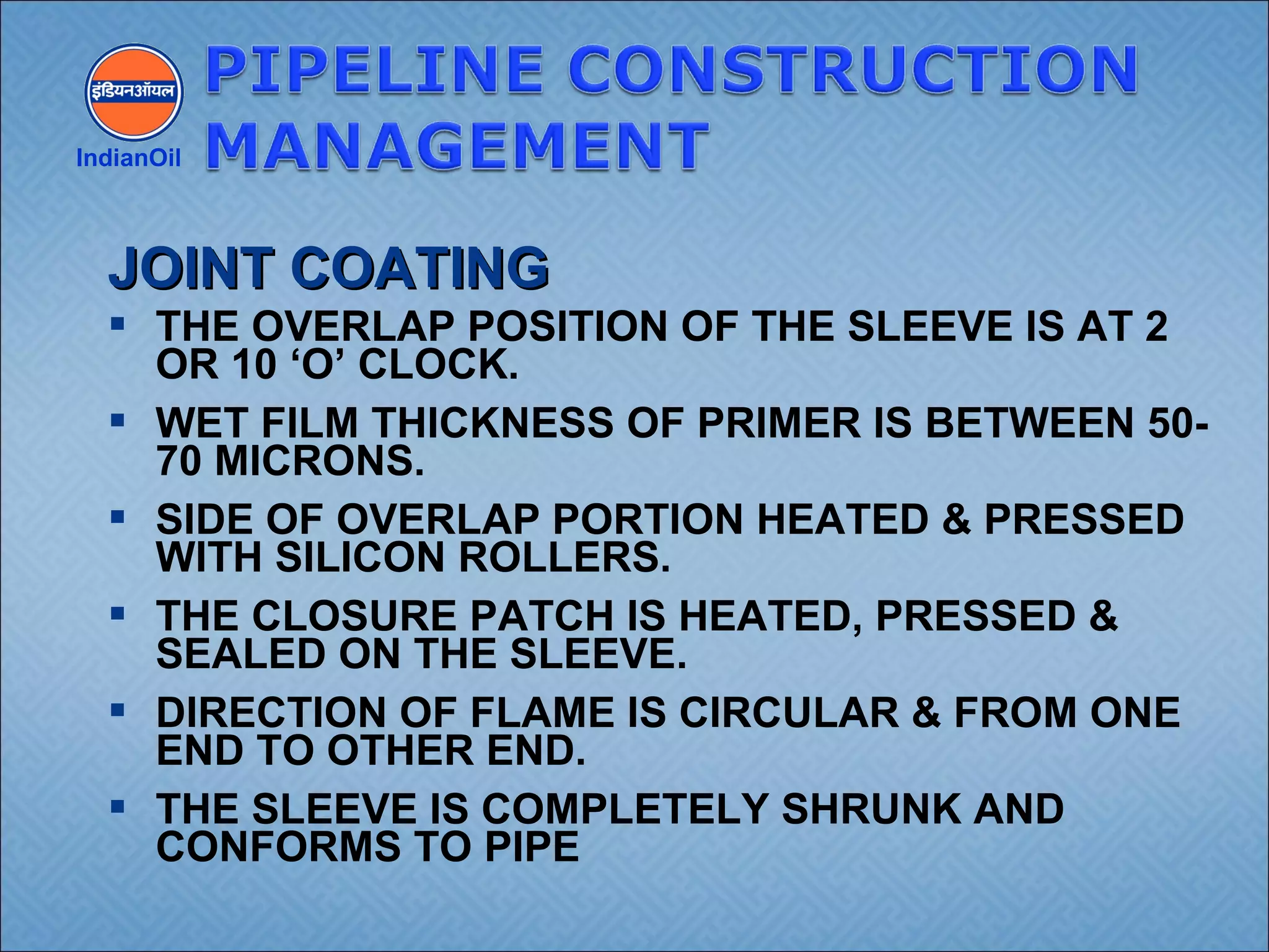  THE OVERLAP POSITION OF THE SLEEVE IS AT 2
OR 10 ‘O’ CLOCK.
 WET FILM THICKNESS OF PRIMER IS BETWEEN 50-
70 MICRONS.
 SIDE OF OVERLAP PORTION HEATED & PRESSED
WITH SILICON ROLLERS.
 THE CLOSURE PATCH IS HEATED, PRESSED &
SEALED ON THE SLEEVE.
 DIRECTION OF FLAME IS CIRCULAR & FROM ONE
END TO OTHER END.
 THE SLEEVE IS COMPLETELY SHRUNK AND
CONFORMS TO PIPE
IndianOil
JOINT COATINGJOINT COATING
 