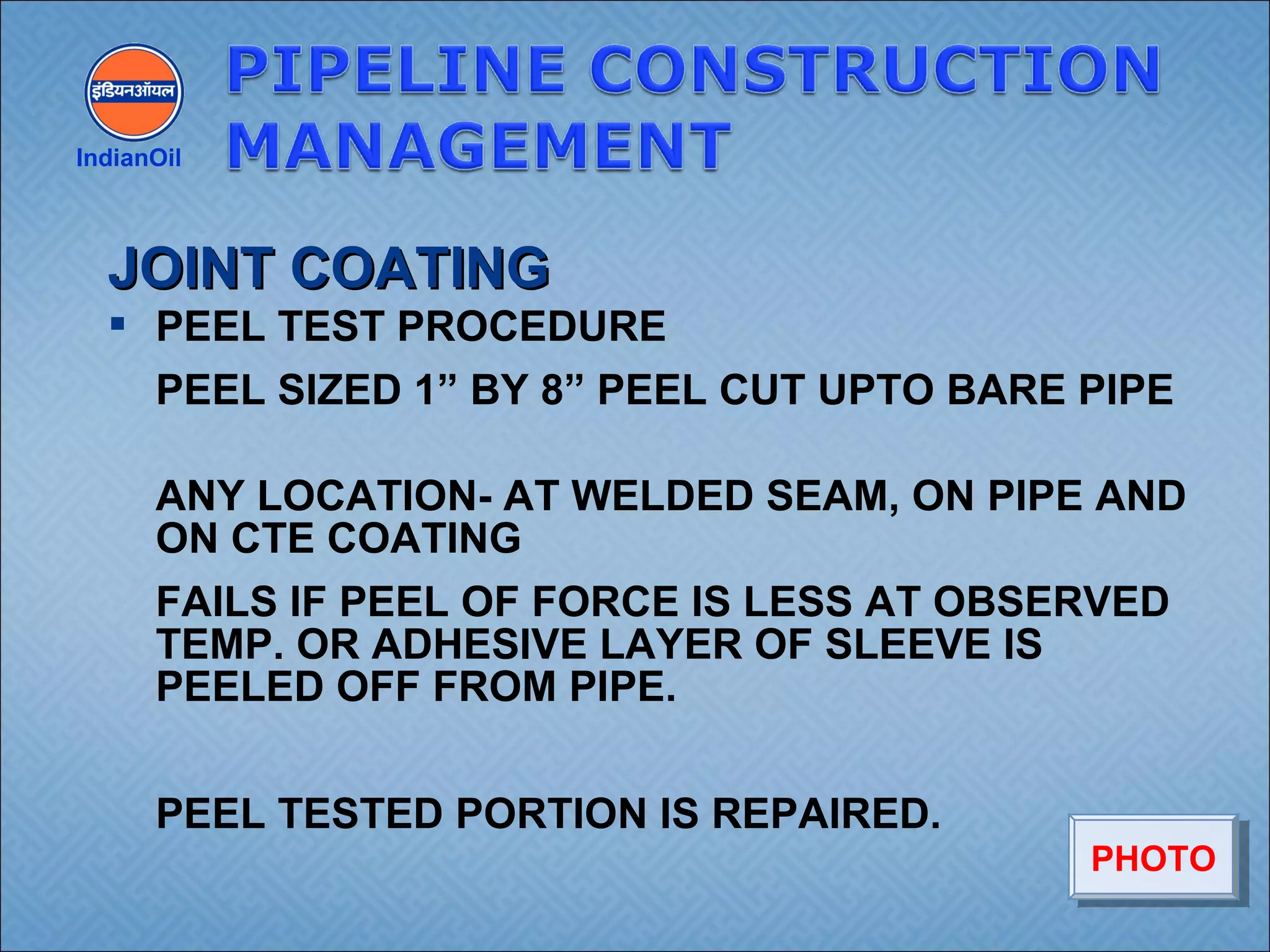  PEEL TEST PROCEDURE
PEEL SIZED 1” BY 8” PEEL CUT UPTO BARE PIPE
ANY LOCATION- AT WELDED SEAM, ON PIPE AND
ON CTE COATING
FAILS IF PEEL OF FORCE IS LESS AT OBSERVED
TEMP. OR ADHESIVE LAYER OF SLEEVE IS
PEELED OFF FROM PIPE.
PEEL TESTED PORTION IS REPAIRED.
IndianOil
JOINT COATINGJOINT COATING
PHOTOPHOTO
 