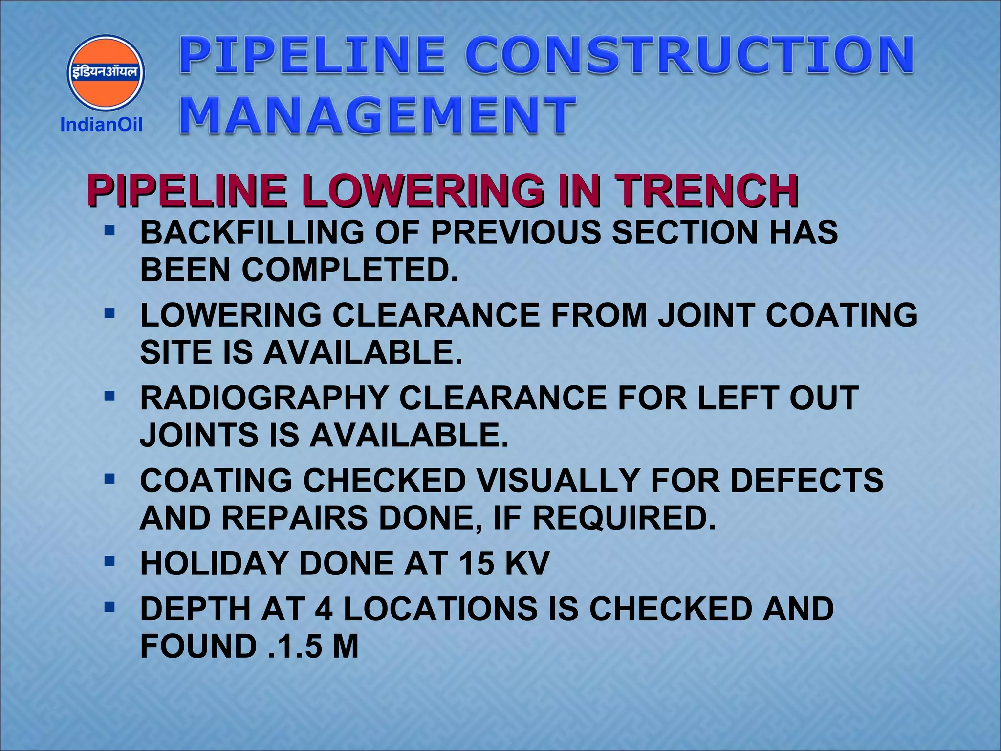  BACKFILLING OF PREVIOUS SECTION HAS
BEEN COMPLETED.
 LOWERING CLEARANCE FROM JOINT COATING
SITE IS AVAILABLE.
 RADIOGRAPHY CLEARANCE FOR LEFT OUT
JOINTS IS AVAILABLE.
 COATING CHECKED VISUALLY FOR DEFECTS
AND REPAIRS DONE, IF REQUIRED.
 HOLIDAY DONE AT 15 KV
 DEPTH AT 4 LOCATIONS IS CHECKED AND
FOUND .1.5 M
IndianOil
PIPELINE LOWERING IN TRENCHPIPELINE LOWERING IN TRENCH
 