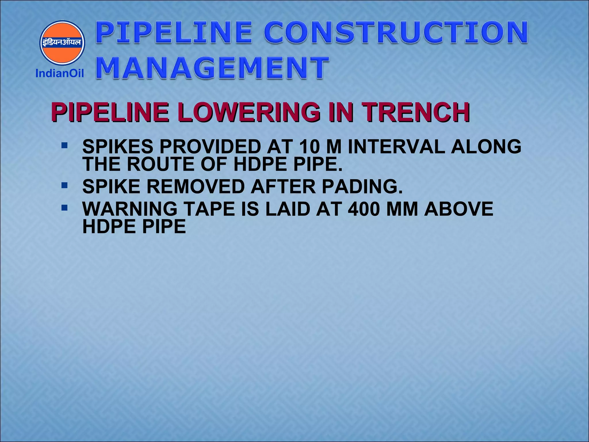  SPIKES PROVIDED AT 10 M INTERVAL ALONG
THE ROUTE OF HDPE PIPE.
 SPIKE REMOVED AFTER PADING.
 WARNING TAPE IS LAID AT 400 MM ABOVE
HDPE PIPE
IndianOil
PIPELINE LOWERING IN TRENCHPIPELINE LOWERING IN TRENCH
 