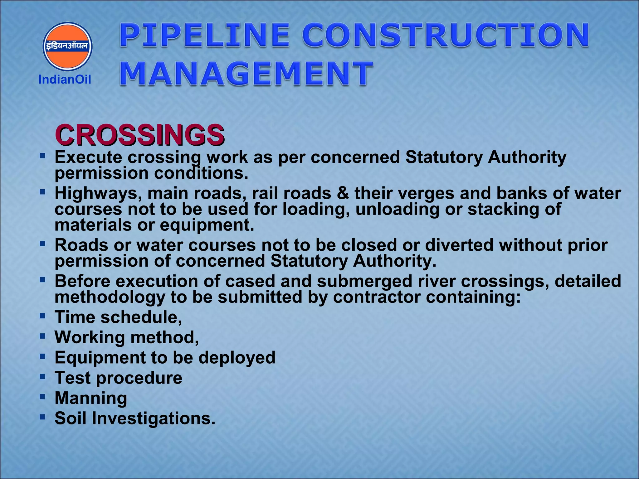  Execute crossing work as per concerned Statutory Authority
permission conditions.
 Highways, main roads, rail roads & their verges and banks of water
courses not to be used for loading, unloading or stacking of
materials or equipment.
 Roads or water courses not to be closed or diverted without prior
permission of concerned Statutory Authority.
 Before execution of cased and submerged river crossings, detailed
methodology to be submitted by contractor containing:
 Time schedule,
 Working method,
 Equipment to be deployed
 Test procedure
 Manning
 Soil Investigations.
IndianOil
CROSSINGSCROSSINGS
 