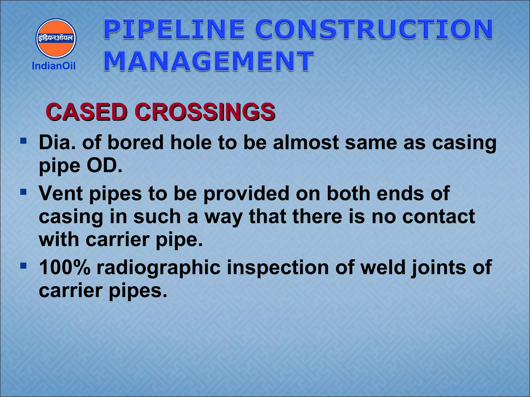  Dia. of bored hole to be almost same as casing
pipe OD.
 Vent pipes to be provided on both ends of
casing in such a way that there is no contact
with carrier pipe.
 100% radiographic inspection of weld joints of
carrier pipes.
IndianOil
CASED CROSSINGSCASED CROSSINGS
 