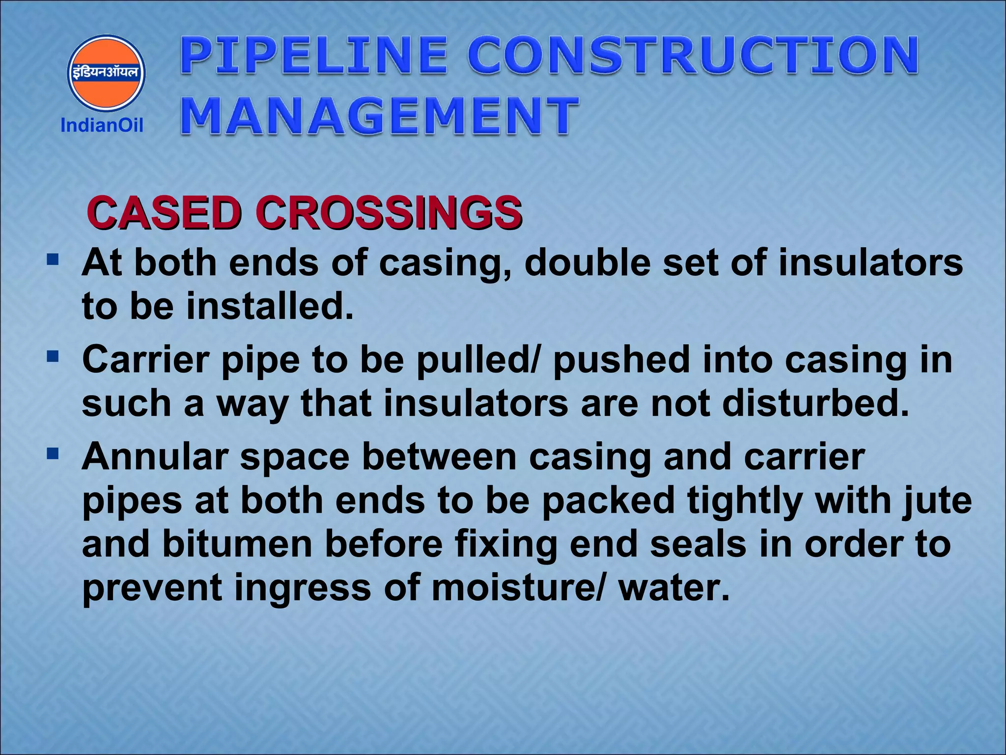  At both ends of casing, double set of insulators
to be installed.
 Carrier pipe to be pulled/ pushed into casing in
such a way that insulators are not disturbed.
 Annular space between casing and carrier
pipes at both ends to be packed tightly with jute
and bitumen before fixing end seals in order to
prevent ingress of moisture/ water.
IndianOil
CASED CROSSINGSCASED CROSSINGS
 