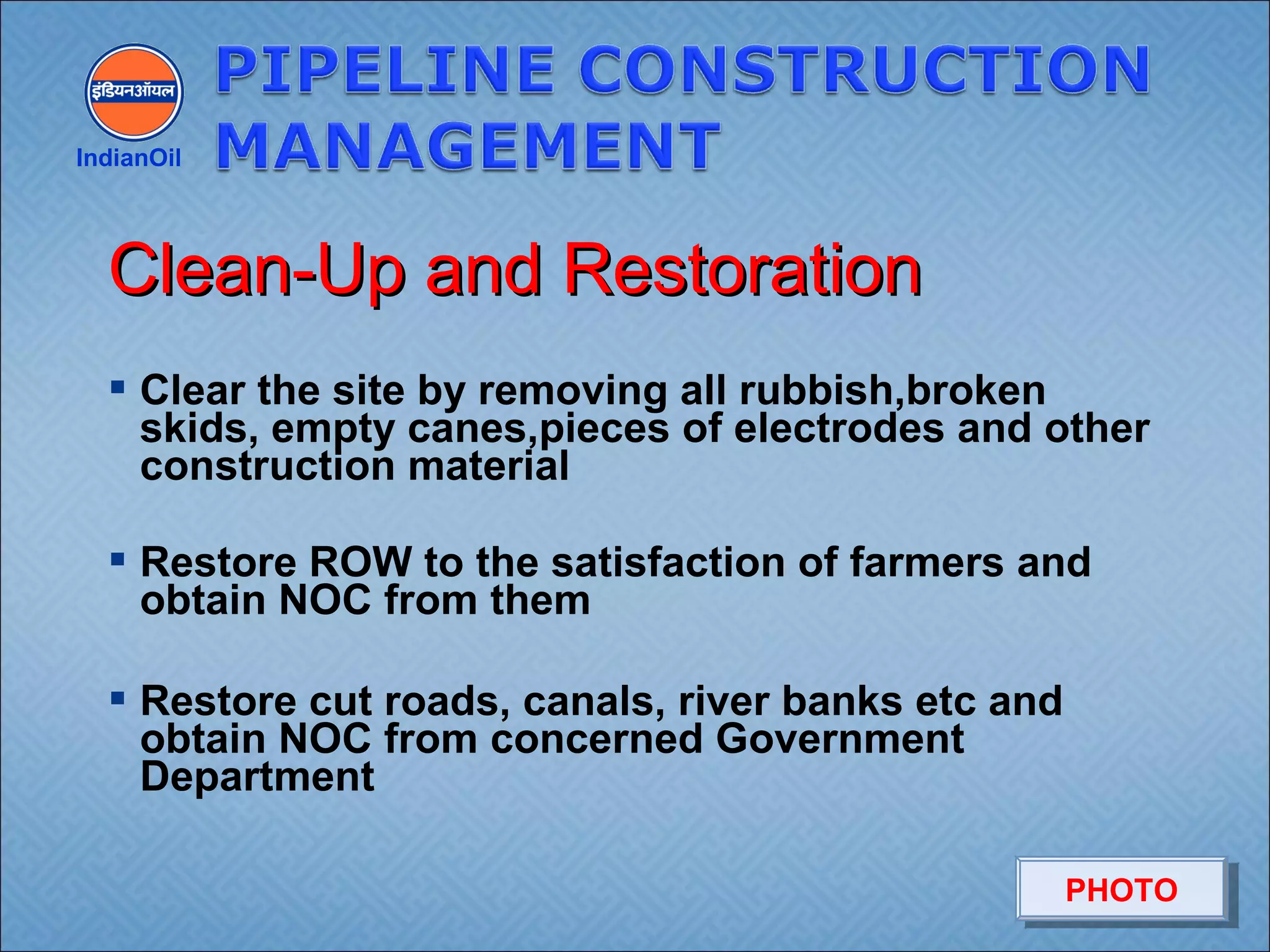  Clear the site by removing all rubbish,broken
skids, empty canes,pieces of electrodes and other
construction material
 Restore ROW to the satisfaction of farmers and
obtain NOC from them
 Restore cut roads, canals, river banks etc and
obtain NOC from concerned Government
Department
IndianOil
Clean-Up and RestorationClean-Up and Restoration
PHOTOPHOTO
 