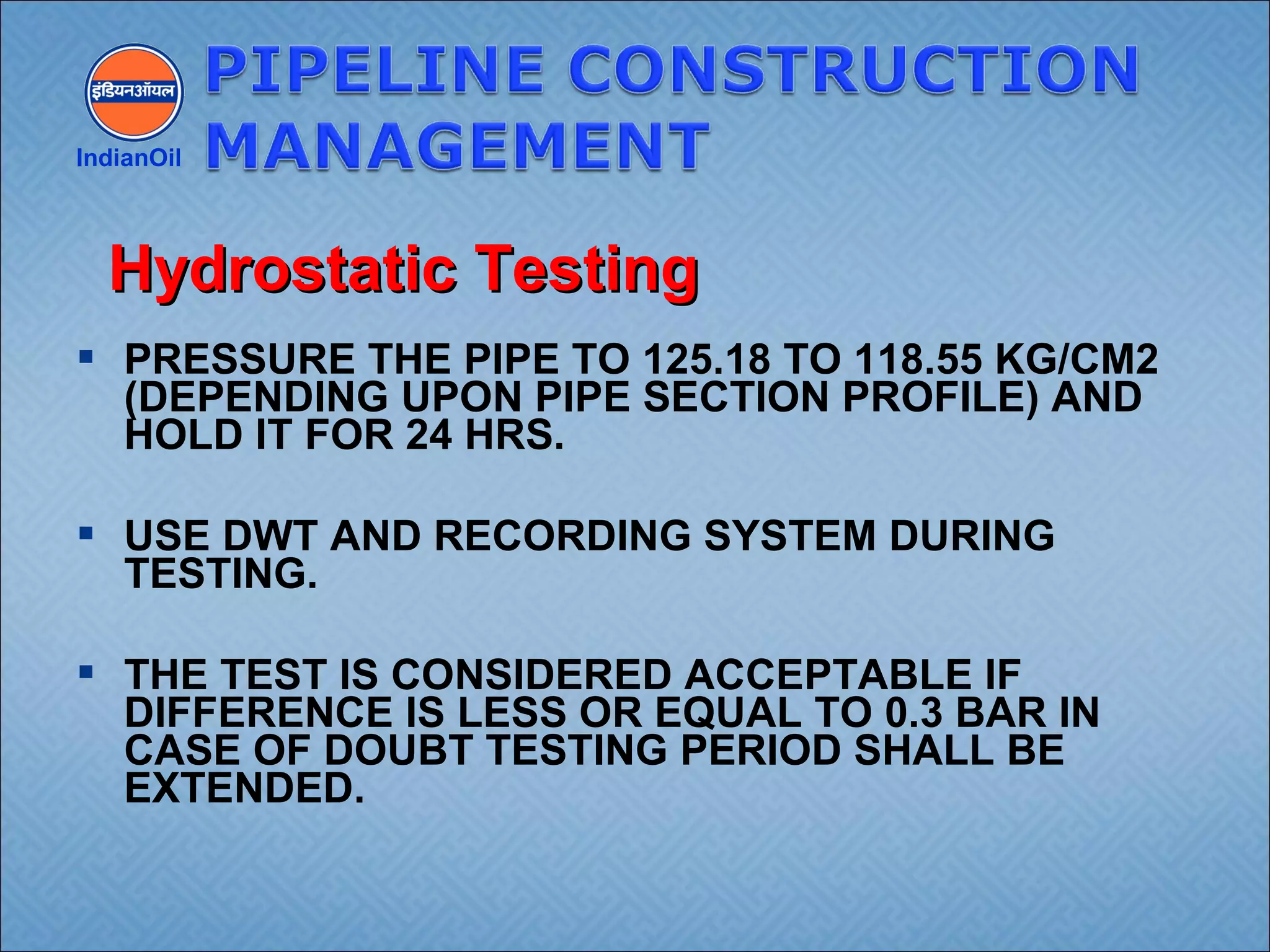  PRESSURE THE PIPE TO 125.18 TO 118.55 KG/CM2
(DEPENDING UPON PIPE SECTION PROFILE) AND
HOLD IT FOR 24 HRS.
 USE DWT AND RECORDING SYSTEM DURING
TESTING.
 THE TEST IS CONSIDERED ACCEPTABLE IF
DIFFERENCE IS LESS OR EQUAL TO 0.3 BAR IN
CASE OF DOUBT TESTING PERIOD SHALL BE
EXTENDED.
IndianOil
Hydrostatic TestingHydrostatic Testing
 