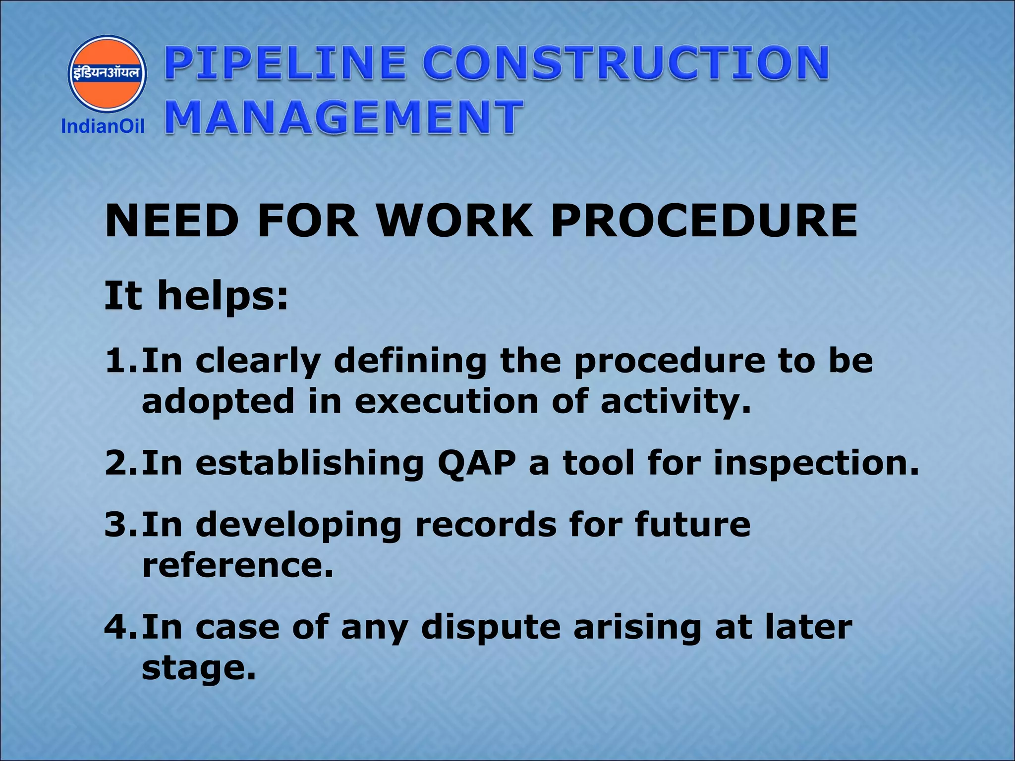 IndianOil
NEED FOR WORK PROCEDURE
It helps:
1.In clearly defining the procedure to be
adopted in execution of activity.
2.In establishing QAP a tool for inspection.
3.In developing records for future
reference.
4.In case of any dispute arising at later
stage.
 