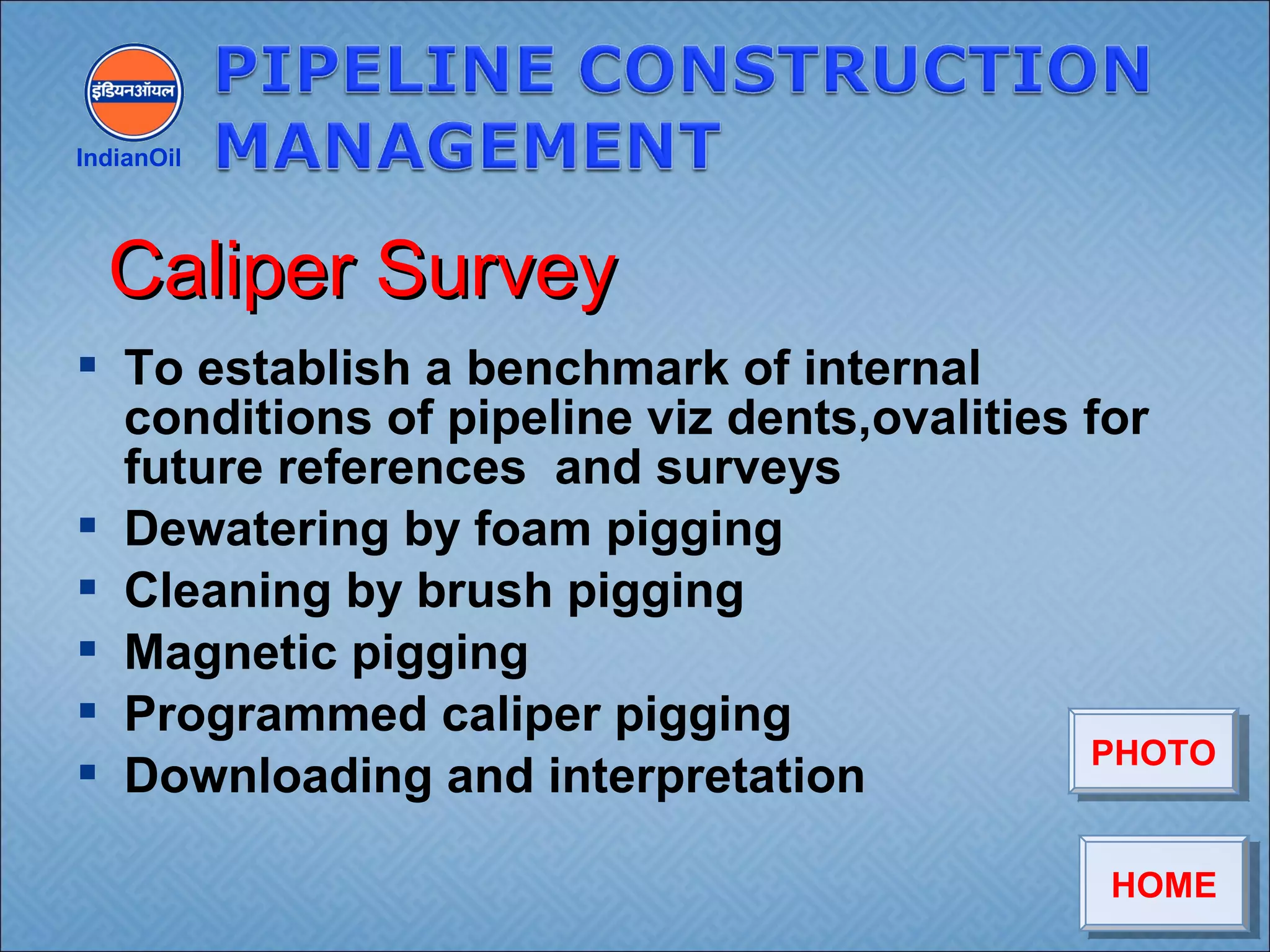  To establish a benchmark of internal
conditions of pipeline viz dents,ovalities for
future references and surveys
 Dewatering by foam pigging
 Cleaning by brush pigging
 Magnetic pigging
 Programmed caliper pigging
 Downloading and interpretation
IndianOil
Caliper SurveyCaliper Survey
HOMEHOME
PHOTOPHOTO
 