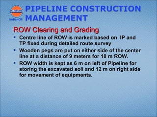  Centre line of ROW is marked based on IP and
TP fixed during detailed route survey
 Wooden pegs are put on either side of the center
line at a distance of 9 meters for 18 m ROW.
 ROW width is kept as 6 m on left of Pipeline for
storing the excavated soil and 12 m on right side
for movement of equipments.
IndianOil
ROW Clearing and GradingROW Clearing and Grading
 