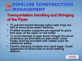  To prevent transit damage nylon rope rings are
tied at every three meter distance
 Profiled wooden supports are required to place
first layer of the pipes on the trailer
 To avoid damage to pipe bevel, though the bevel
protectors are provided on pipe ends, crane
hooks shall be provided with rubber pads for
additional safety.
 Careful stacking of pipes over sand bags, visual
inspection of bevel ends to avoid welding
defects.
IndianOil
Transportation Handling and StringingTransportation Handling and Stringing
of the Pipesof the Pipes
PHOTOPHOTO
 