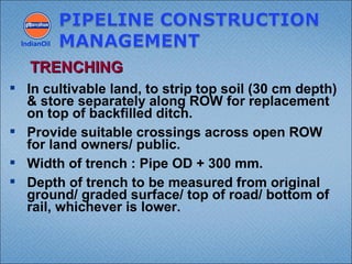  In cultivable land, to strip top soil (30 cm depth)
& store separately along ROW for replacement
on top of backfilled ditch.
 Provide suitable crossings across open ROW
for land owners/ public.
 Width of trench : Pipe OD + 300 mm.
 Depth of trench to be measured from original
ground/ graded surface/ top of road/ bottom of
rail, whichever is lower.
IndianOil
TRENCHINGTRENCHING
 