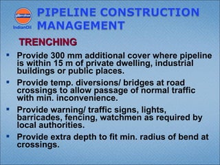  Provide 300 mm additional cover where pipeline
is within 15 m of private dwelling, industrial
buildings or public places.
 Provide temp. diversions/ bridges at road
crossings to allow passage of normal traffic
with min. inconvenience.
 Provide warning/ traffic signs, lights,
barricades, fencing, watchmen as required by
local authorities.
 Provide extra depth to fit min. radius of bend at
crossings.
IndianOil
TRENCHINGTRENCHING
 