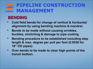  Cold field bends for change of vertical & horizontal
alignment by using bending machine & mandrel.
 Bends to be made without causing wrinkles,
buckles, stretching & damage to pipe coating.
 Bending procedure to be established including step
length & max. degree per pull per foot (0.9550 for
18” OD pipes).
 Over bends to be made to clear high points of the
trench bottom.
IndianOil
BENDINGBENDING
 