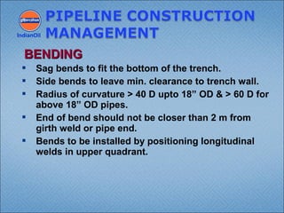  Sag bends to fit the bottom of the trench.
 Side bends to leave min. clearance to trench wall.
 Radius of curvature > 40 D upto 18” OD & > 60 D for
above 18” OD pipes.
 End of bend should not be closer than 2 m from
girth weld or pipe end.
 Bends to be installed by positioning longitudinal
welds in upper quadrant.
IndianOil
BENDINGBENDING
 