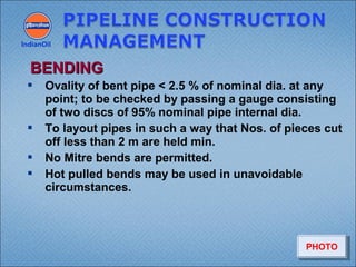  Ovality of bent pipe < 2.5 % of nominal dia. at any
point; to be checked by passing a gauge consisting
of two discs of 95% nominal pipe internal dia.
 To layout pipes in such a way that Nos. of pieces cut
off less than 2 m are held min.
 No Mitre bends are permitted.
 Hot pulled bends may be used in unavoidable
circumstances.
IndianOil
BENDINGBENDING
PHOTOPHOTO
 