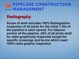 Scope of work includes 100% Radiographic
inspection of all joints for the initial 1 Km of
the pipeline in each spread. For balance
portion of the pipeline ,20% of all joints shall
be radio-graphically inspected except for
specific crossings and tie-ins which need
100% radio-graphic inspection
IndianOil
RadiographyRadiography
 
