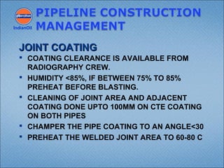  COATING CLEARANCE IS AVAILABLE FROM
RADIOGRAPHY CREW.
 HUMIDITY <85%, IF BETWEEN 75% TO 85%
PREHEAT BEFORE BLASTING.
 CLEANING OF JOINT AREA AND ADJACENT
COATING DONE UPTO 100MM ON CTE COATING
ON BOTH PIPES
 CHAMPER THE PIPE COATING TO AN ANGLE<30
 PREHEAT THE WELDED JOINT AREA TO 60-80 C
IndianOil
JOINT COATINGJOINT COATING
 