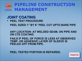  PEEL TEST PROCEDURE
PEEL SIZED 1” BY 8” PEEL CUT UPTO BARE PIPE
ANY LOCATION- AT WELDED SEAM, ON PIPE AND
ON CTE COATING
FAILS IF PEEL OF FORCE IS LESS AT OBSERVED
TEMP. OR ADHESIVE LAYER OF SLEEVE IS
PEELED OFF FROM PIPE.
PEEL TESTED PORTION IS REPAIRED.
IndianOil
JOINT COATINGJOINT COATING
PHOTOPHOTO
 