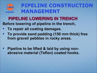 Before lowering of pipeline in the trench,
 To repair all coating damages.
 To provide sand padding (150 mm thick) free
from gravel/ pebbles in rocky areas.
 Pipeline to be lifted & laid by using non-
abrasive material (Teflon) coated hooks.
IndianOil
PIPELINE LOWERING IN TRENCHPIPELINE LOWERING IN TRENCH
 