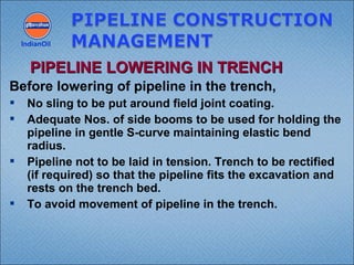 Before lowering of pipeline in the trench,
 No sling to be put around field joint coating.
 Adequate Nos. of side booms to be used for holding the
pipeline in gentle S-curve maintaining elastic bend
radius.
 Pipeline not to be laid in tension. Trench to be rectified
(if required) so that the pipeline fits the excavation and
rests on the trench bed.
 To avoid movement of pipeline in the trench.
IndianOil
PIPELINE LOWERING IN TRENCHPIPELINE LOWERING IN TRENCH
 