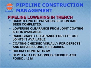  BACKFILLING OF PREVIOUS SECTION HAS
BEEN COMPLETED.
 LOWERING CLEARANCE FROM JOINT COATING
SITE IS AVAILABLE.
 RADIOGRAPHY CLEARANCE FOR LEFT OUT
JOINTS IS AVAILABLE.
 COATING CHECKED VISUALLY FOR DEFECTS
AND REPAIRS DONE, IF REQUIRED.
 HOLIDAY DONE AT 15 KV
 DEPTH AT 4 LOCATIONS IS CHECKED AND
FOUND .1.5 M
IndianOil
PIPELINE LOWERING IN TRENCHPIPELINE LOWERING IN TRENCH
 
