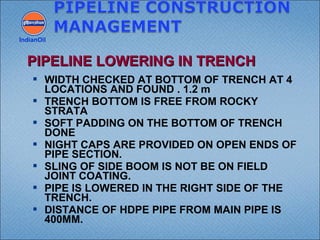  WIDTH CHECKED AT BOTTOM OF TRENCH AT 4
LOCATIONS AND FOUND . 1.2 m
 TRENCH BOTTOM IS FREE FROM ROCKY
STRATA
 SOFT PADDING ON THE BOTTOM OF TRENCH
DONE
 NIGHT CAPS ARE PROVIDED ON OPEN ENDS OF
PIPE SECTION.
 SLING OF SIDE BOOM IS NOT BE ON FIELD
JOINT COATING.
 PIPE IS LOWERED IN THE RIGHT SIDE OF THE
TRENCH.
 DISTANCE OF HDPE PIPE FROM MAIN PIPE IS
400MM.
IndianOil
PIPELINE LOWERING IN TRENCHPIPELINE LOWERING IN TRENCH
 