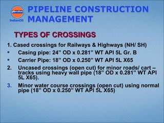 1. Cased crossings for Railways & Highways (NH/ SH)
 Casing pipe: 24” OD x 0.281” WT API 5L Gr. B
 Carrier Pipe: 18” OD x 0.250” WT API 5L X65
2. Uncased crossings (open cut) for minor roads/ cart –
tracks using heavy wall pipe (18” OD x 0.281” WT API
5L X65).
3. Minor water course crossings (open cut) using normal
pipe (18” OD x 0.250” WT API 5L X65)
IndianOil
TYPES OF CROSSINGSTYPES OF CROSSINGS
 