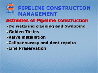 Activities of Pipeline constructionActivities of Pipeline construction
De watering cleaning and SwabbingDe watering cleaning and Swabbing
Golden Tie insGolden Tie ins
Valve installationValve installation
Caliper survey and dent repairsCaliper survey and dent repairs
Line PreservationLine Preservation
IndianOil
 