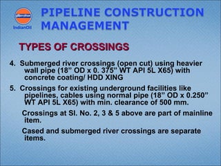 4. Submerged river crossings (open cut) using heavier
wall pipe (18” OD x 0. 375” WT API 5L X65) with
concrete coating/ HDD XING
5. Crossings for existing underground facilities like
pipelines, cables using normal pipe (18” OD x 0.250”
WT API 5L X65) with min. clearance of 500 mm.
Crossings at Sl. No. 2, 3 & 5 above are part of mainline
item.
Cased and submerged river crossings are separate
items.
IndianOil
TYPES OF CROSSINGSTYPES OF CROSSINGS
 