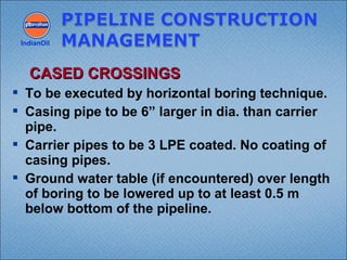  To be executed by horizontal boring technique.
 Casing pipe to be 6” larger in dia. than carrier
pipe.
 Carrier pipes to be 3 LPE coated. No coating of
casing pipes.
 Ground water table (if encountered) over length
of boring to be lowered up to at least 0.5 m
below bottom of the pipeline.
IndianOil
CASED CROSSINGSCASED CROSSINGS
 