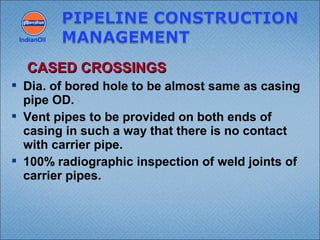  Dia. of bored hole to be almost same as casing
pipe OD.
 Vent pipes to be provided on both ends of
casing in such a way that there is no contact
with carrier pipe.
 100% radiographic inspection of weld joints of
carrier pipes.
IndianOil
CASED CROSSINGSCASED CROSSINGS
 