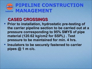  Prior to installation, hydrostatic pre-testing of
the carrier pipeline section to be carried out at a
pressure corresponding to 95% SMYS of pipe
material (120.62 kg/cm2 for SSPL) . Test
pressure to be maintained for min. 4 hrs.
 Insulators to be securely fastened to carrier
pipes @ 1 m c/c.
IndianOil
CASED CROSSINGSCASED CROSSINGS
 