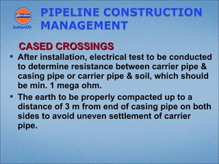  After installation, electrical test to be conducted
to determine resistance between carrier pipe &
casing pipe or carrier pipe & soil, which should
be min. 1 mega ohm.
 The earth to be properly compacted up to a
distance of 3 m from end of casing pipe on both
sides to avoid uneven settlement of carrier
pipe.
IndianOil
CASED CROSSINGSCASED CROSSINGS
 