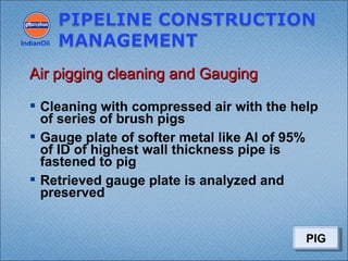  Cleaning with compressed air with the help
of series of brush pigs
 Gauge plate of softer metal like Al of 95%
of ID of highest wall thickness pipe is
fastened to pig
 Retrieved gauge plate is analyzed and
preserved
IndianOil
Air pigging cleaning and GaugingAir pigging cleaning and Gauging
PIGPIG
 