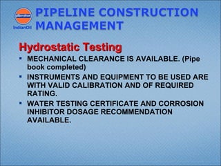  MECHANICAL CLEARANCE IS AVAILABLE. (Pipe
book completed)
 INSTRUMENTS AND EQUIPMENT TO BE USED ARE
WITH VALID CALIBRATION AND OF REQUIRED
RATING.
 WATER TESTING CERTIFICATE AND CORROSION
INHIBITOR DOSAGE RECOMMENDATION
AVAILABLE.
IndianOil
Hydrostatic TestingHydrostatic Testing
 