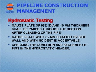 GAUGE PLATE OF 95% ID AND 10 MM THICKNESS
SHALL BE PASSED THROUGH THE SECTION
AFTER CLEANING OF THE PIPE.
 GAUGE PLATE WITH < 2 MM SCRATCH ON SIDE
WALL AND WITH NO DENT IS ACCEPTABLE.
 CHECKING THE CONDITION AND SEQUENCE OF
PIGS IN THE HYDROSTATIC HEADER.
IndianOil
Hydrostatic TestingHydrostatic Testing
 