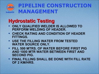  ONLY QUALIFIED WELDER IS ALLOWED TO
PERFORM WELDING OF HEADER.
 CHECK RATING AND CONDITION OF HEADER
FITTINGS.
 USE THE FILLING WATER FROM TESTED
WATER SOURCE ONLY.
 FILL 500 MTRS. OF WATER BEFORE FIRST PIG
AND 1000 MTR WATER BETWEEN FIRST AND
SECOND PIG.
 FINAL FILLING SHALL BE DONE WITH FILL RATE
OF 2 KM/HRS.
IndianOil
Hydrostatic TestingHydrostatic Testing
 