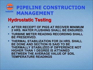  AFTER RECEIPT OF PIGS AT RECIVER MINIMUM
2 HRS. WATER FLUSHING SHALL BE ENSURED.
 TURBINE METER READING RECORDING SHALL
BE PRESERVED.
 THERMAL STABILIZATION FOR 24 HRS. SHALL
BE DONE AND SECTION IS SAID TO BE
THERMALLY STABILIZED IF DIFFERENCE NOT
HIGHER THAN 1 DEGREE IS ATTAINED
BETWEEN THE AVERAGE VALUE OF SOIL
TEMPERATURE READINGS
IndianOil
Hydrostatic TestingHydrostatic Testing
 